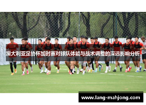 澳大利亚足协杯加时赛对球队体能与战术调整的深远影响分析