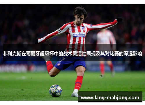 菲利克斯在葡萄牙超级杯中的战术灵活性展现及其对比赛的深远影响